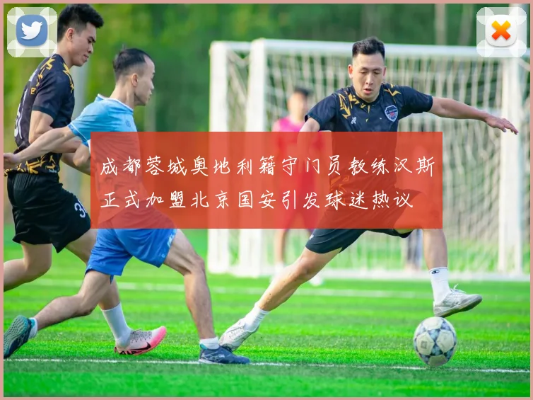 成都蓉城奥地利籍守门员教练汉斯正式加盟北京国安引发球迷热议