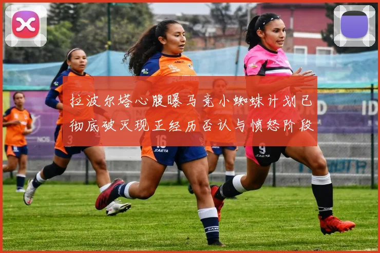 拉波尔塔心腹曝马竞小蜘蛛计划已彻底破灭现正经历否认与愤怒阶段