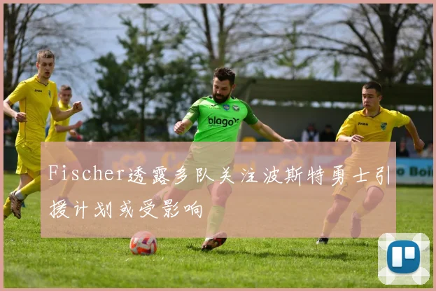 Fischer透露多队关注波斯特勇士引援计划或受影响
