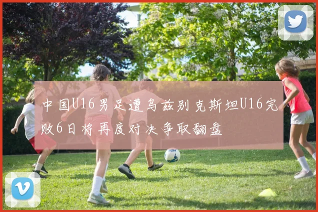 中国U16男足遭乌兹别克斯坦U16完败6日将再度对决争取翻盘