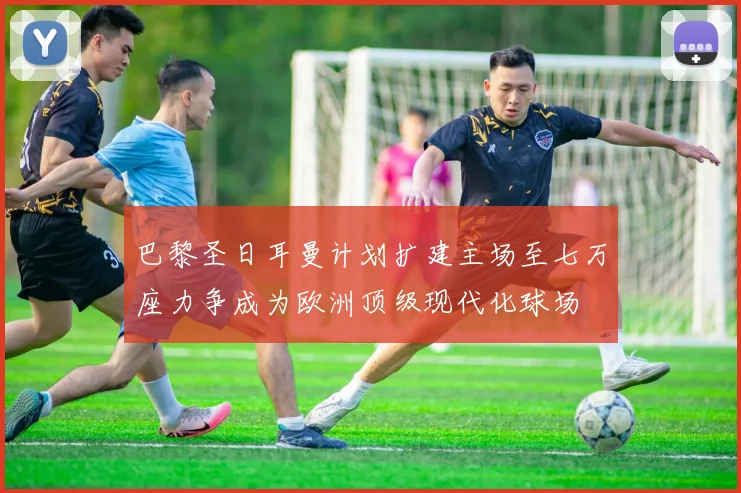巴黎圣日耳曼计划扩建主场至七万座力争成为欧洲顶级现代化球场
