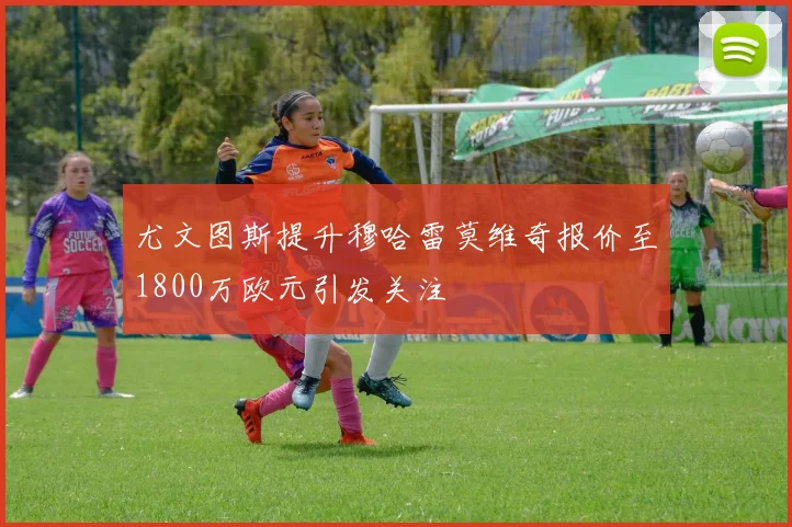尤文图斯提升穆哈雷莫维奇报价至1800万欧元引发关注