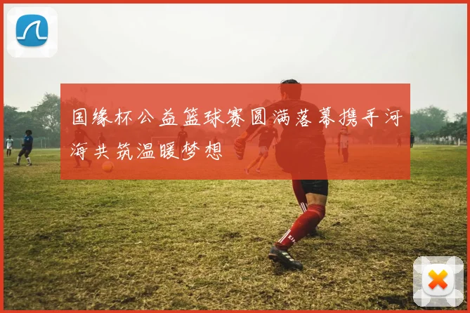 国缘杯公益篮球赛圆满落幕携手河海共筑温暖梦想