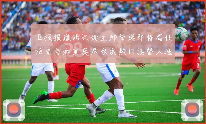 卫报报道西汉姆主帅努诺即将离任帕克与加里奥尼尔成热门接替人选