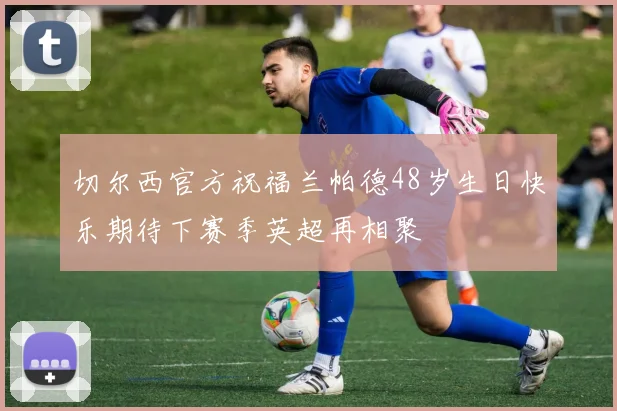 切尔西官方祝福兰帕德48岁生日快乐期待下赛季英超再相聚
