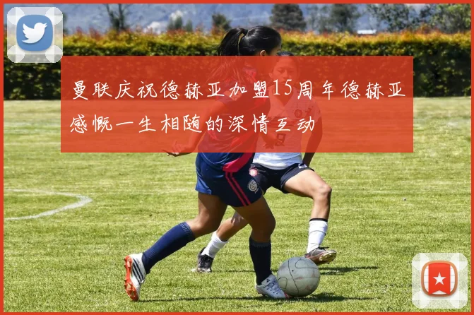 曼联庆祝德赫亚加盟15周年德赫亚感慨一生相随的深情互动