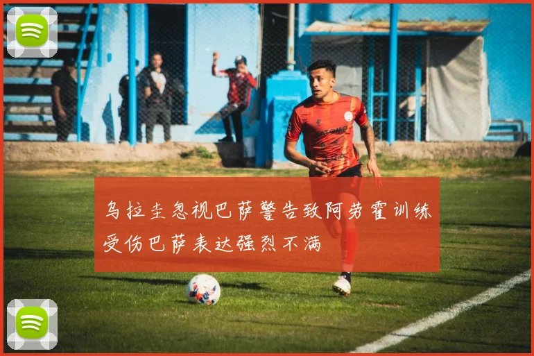乌拉圭忽视巴萨警告致阿劳霍训练受伤巴萨表达强烈不满