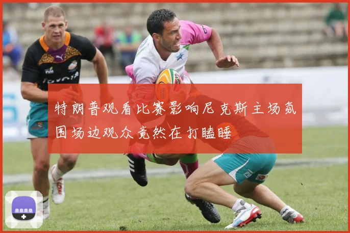 特朗普观看比赛影响尼克斯主场氛围场边观众竟然在打瞌睡