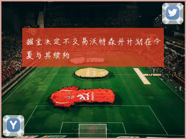 掘金决定不交易沃特森并计划在今夏与其续约
