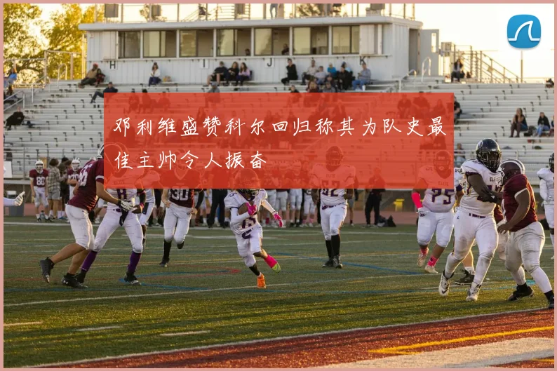 邓利维盛赞科尔回归称其为队史最佳主帅令人振奋