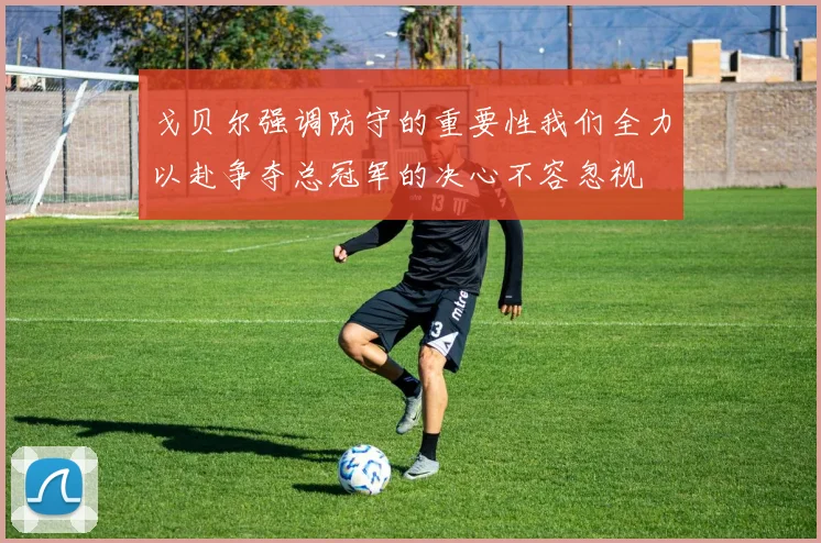 戈贝尔强调防守的重要性我们全力以赴争夺总冠军的决心不容忽视