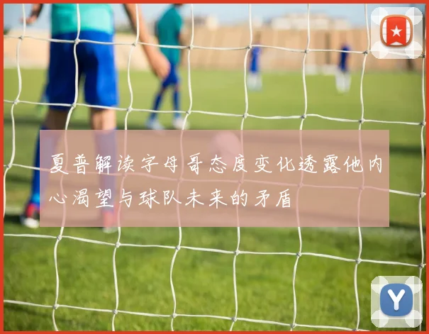 夏普解读字母哥态度变化透露他内心渴望与球队未来的矛盾