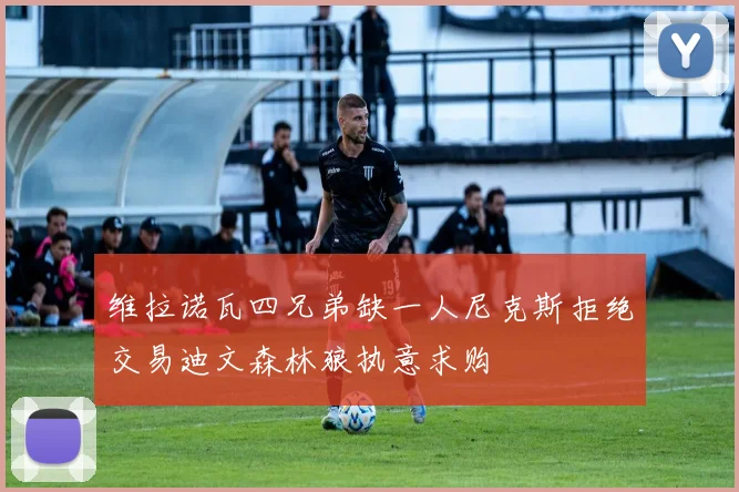 维拉诺瓦四兄弟缺一人尼克斯拒绝交易迪文森林狼执意求购