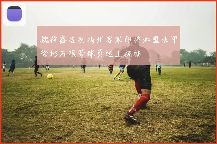魏祥鑫告别梅州客家即将加盟法甲徐彬万项等球员送上祝福