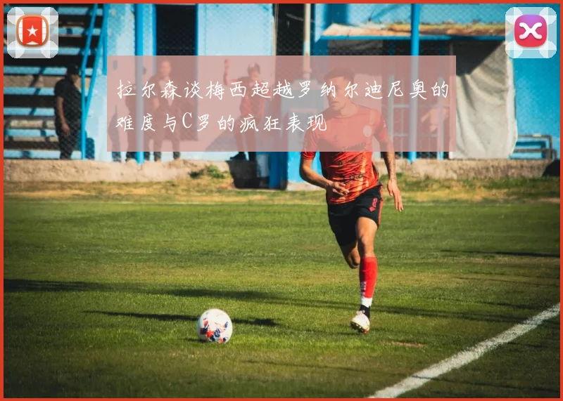 拉尔森谈梅西超越罗纳尔迪尼奥的难度与C罗的疯狂表现