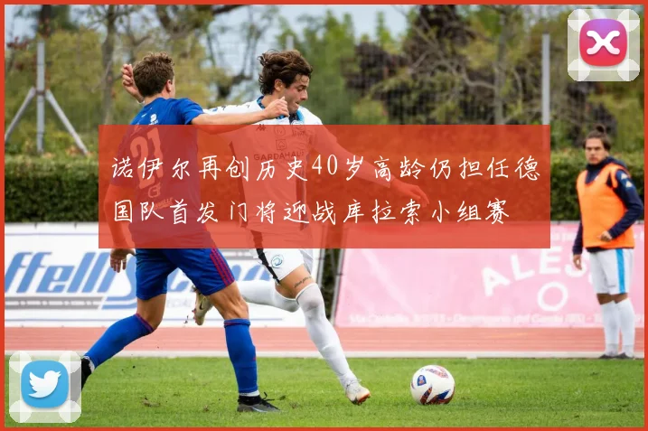 诺伊尔再创历史40岁高龄仍担任德国队首发门将迎战库拉索小组赛