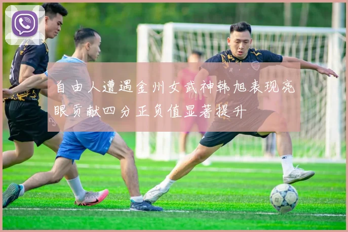 自由人遭遇金州女武神韩旭表现亮眼贡献四分正负值显著提升