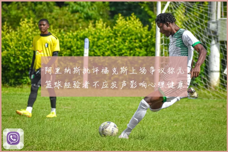 阿里纳斯批评福克斯上场争议称无篮球经验者不应发声影响心理健康