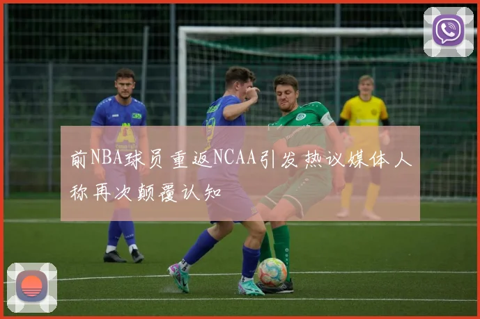 前NBA球员重返NCAA引发热议媒体人称再次颠覆认知