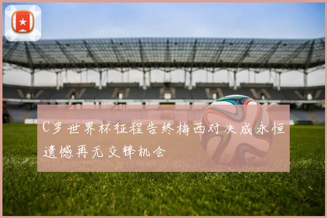 C罗世界杯征程告终梅西对决成永恒遗憾再无交锋机会