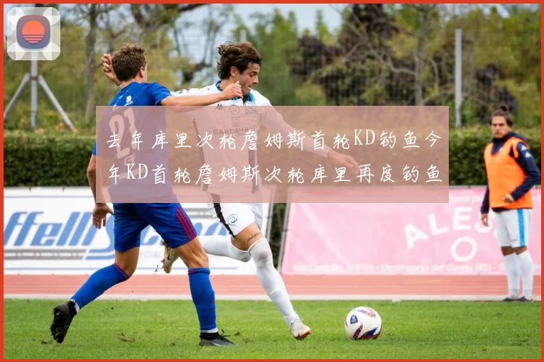 去年库里次轮詹姆斯首轮KD钓鱼今年KD首轮詹姆斯次轮库里再度钓鱼的奇妙对比