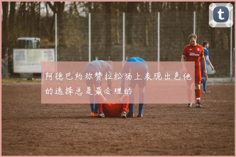 阿德巴约称赞拉松场上表现出色他的选择总是最合理的